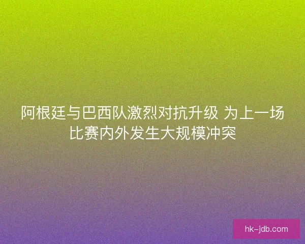阿根廷与巴西队激烈对抗升级 为上一场比赛内外发生大规模冲突