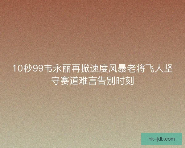 10秒99韦永丽再掀速度风暴老将飞人坚守赛道难言告别时刻