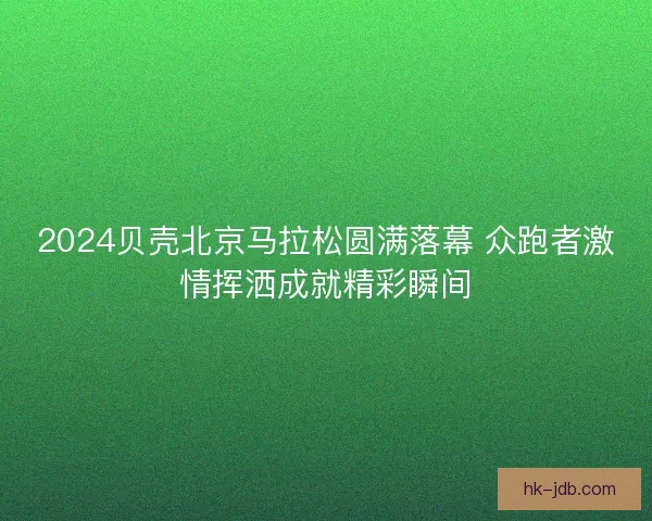 2024贝壳北京马拉松圆满落幕 众跑者激情挥洒成就精彩瞬间