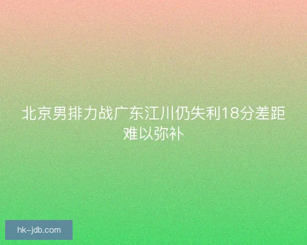 北京男排力战广东江川仍失利18分差距难以弥补